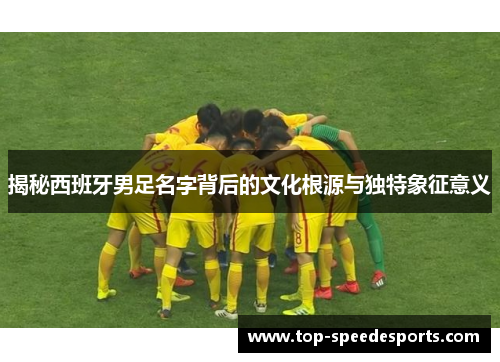揭秘西班牙男足名字背后的文化根源与独特象征意义