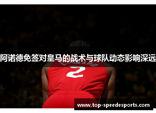 阿诺德免签对皇马的战术与球队动态影响深远