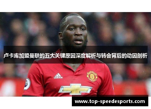卢卡库加盟曼联的五大关键原因深度解析与转会背后的动因剖析