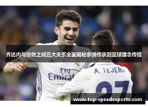 齐达内与恩佐之间五大关系全面揭秘亲情传承到足球理念传授